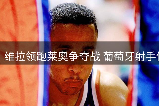 维拉领跑莱奥争夺战 葡萄牙射手倾向英超发展